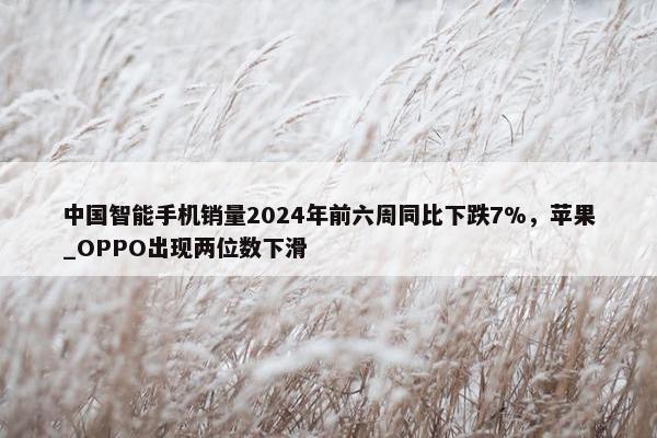 中国智能手机销量2024年前六周同比下跌7%，苹果_OPPO出现两位数下滑