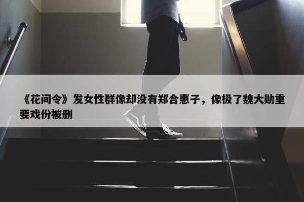 《花间令》发女性群像却没有郑合惠子，像极了魏大勋重要戏份被删