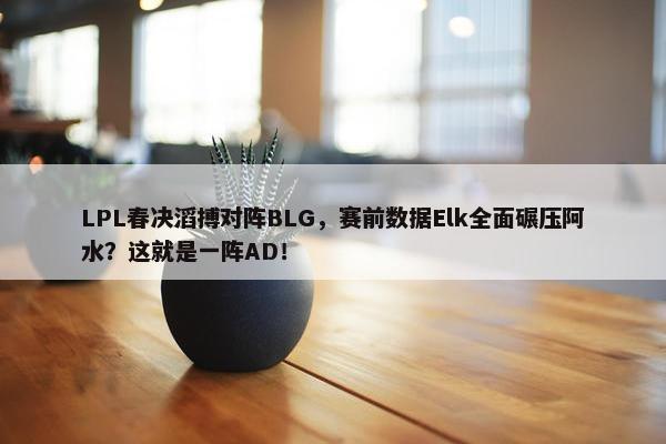 LPL春决滔搏对阵BLG，赛前数据Elk全面碾压阿水？这就是一阵AD！