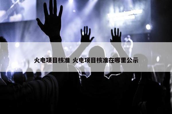 火电项目核准 火电项目核准在哪里公示