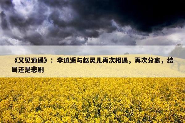 《又见逍遥》：李逍遥与赵灵儿再次相遇，再次分离，结局还是悲剧