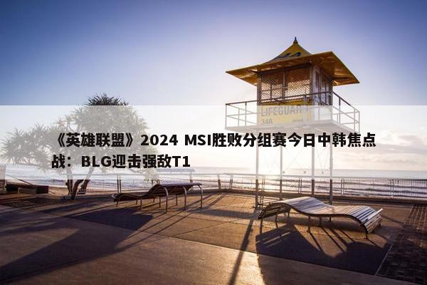 《英雄联盟》2024 MSI胜败分组赛今日中韩焦点战：BLG迎击强敌T1