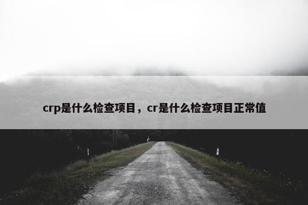 crp是什么检查项目，cr是什么检查项目正常值