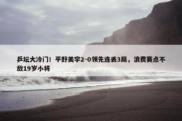 乒坛大冷门！平野美宇2-0领先连丢3局，浪费赛点不敌19岁小将