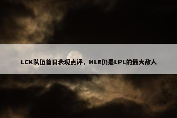 LCK队伍首日表现点评，HLE仍是LPL的最大敌人