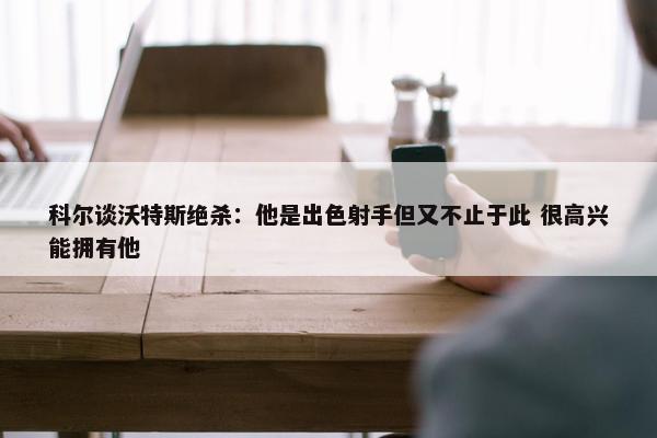 科尔谈沃特斯绝杀：他是出色射手但又不止于此 很高兴能拥有他