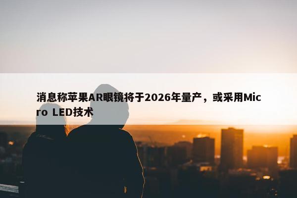 消息称苹果AR眼镜将于2026年量产，或采用Micro LED技术