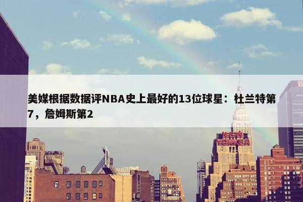 美媒根据数据评NBA史上最好的13位球星：杜兰特第7，詹姆斯第2