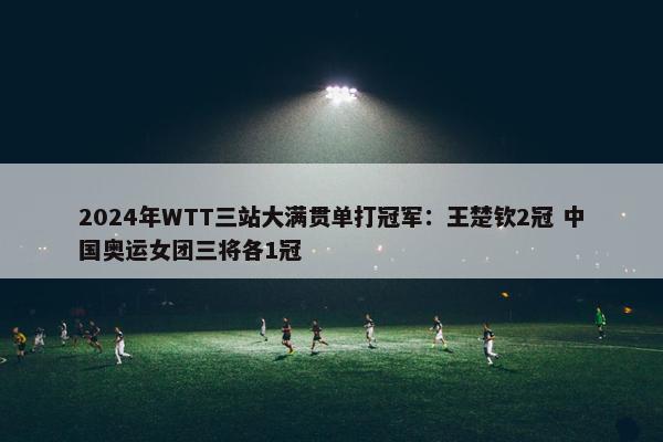 2024年WTT三站大满贯单打冠军：王楚钦2冠 中国奥运女团三将各1冠